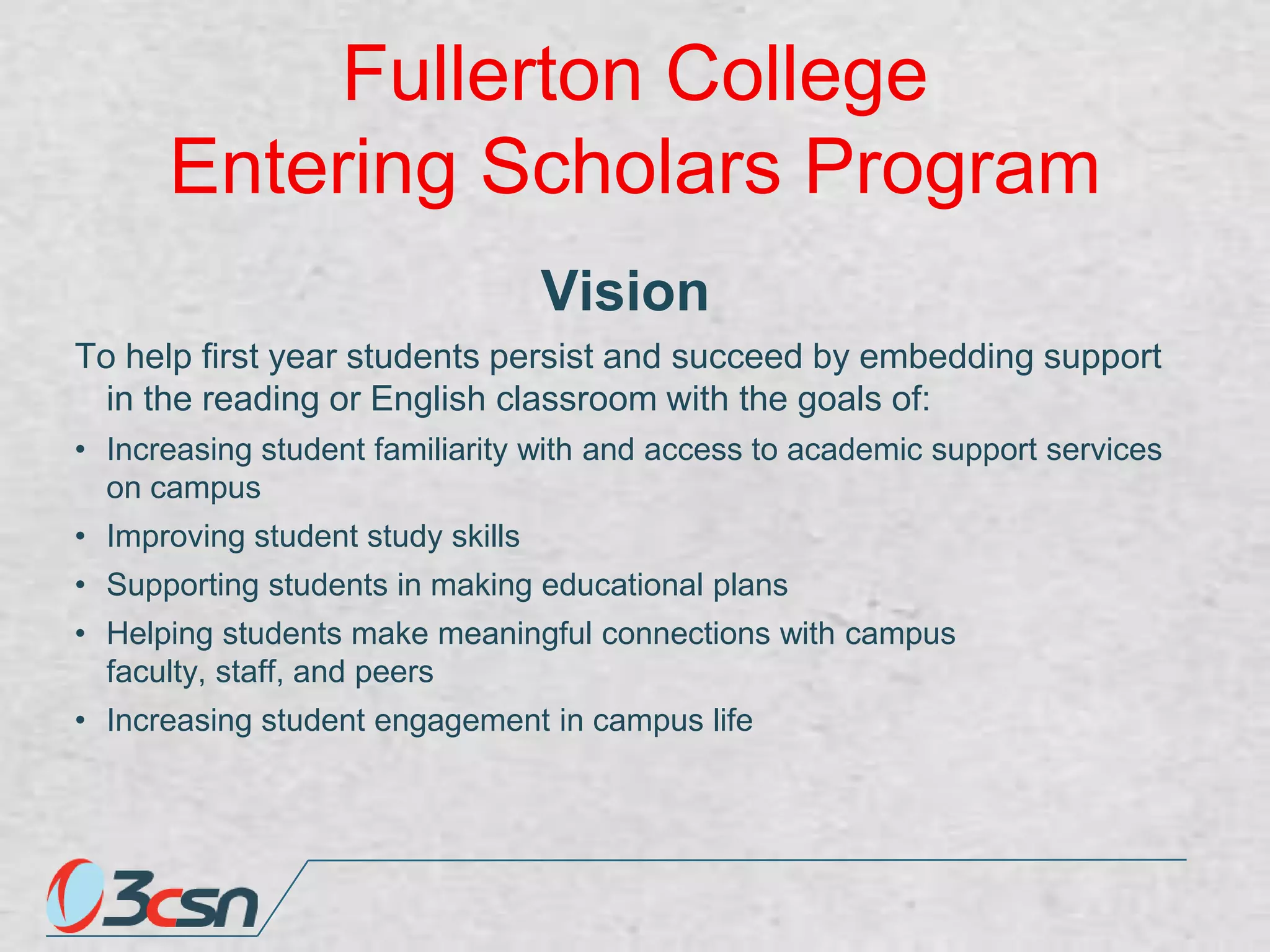 Fullerton College
Entering Scholars Program
Vision
To help first year students persist and succeed by embedding support
in the reading or English classroom with the goals of:
• Increasing student familiarity with and access to academic support services
on campus
• Improving student study skills
• Supporting students in making educational plans
• Helping students make meaningful connections with campus
faculty, staff, and peers
• Increasing student engagement in campus life

 