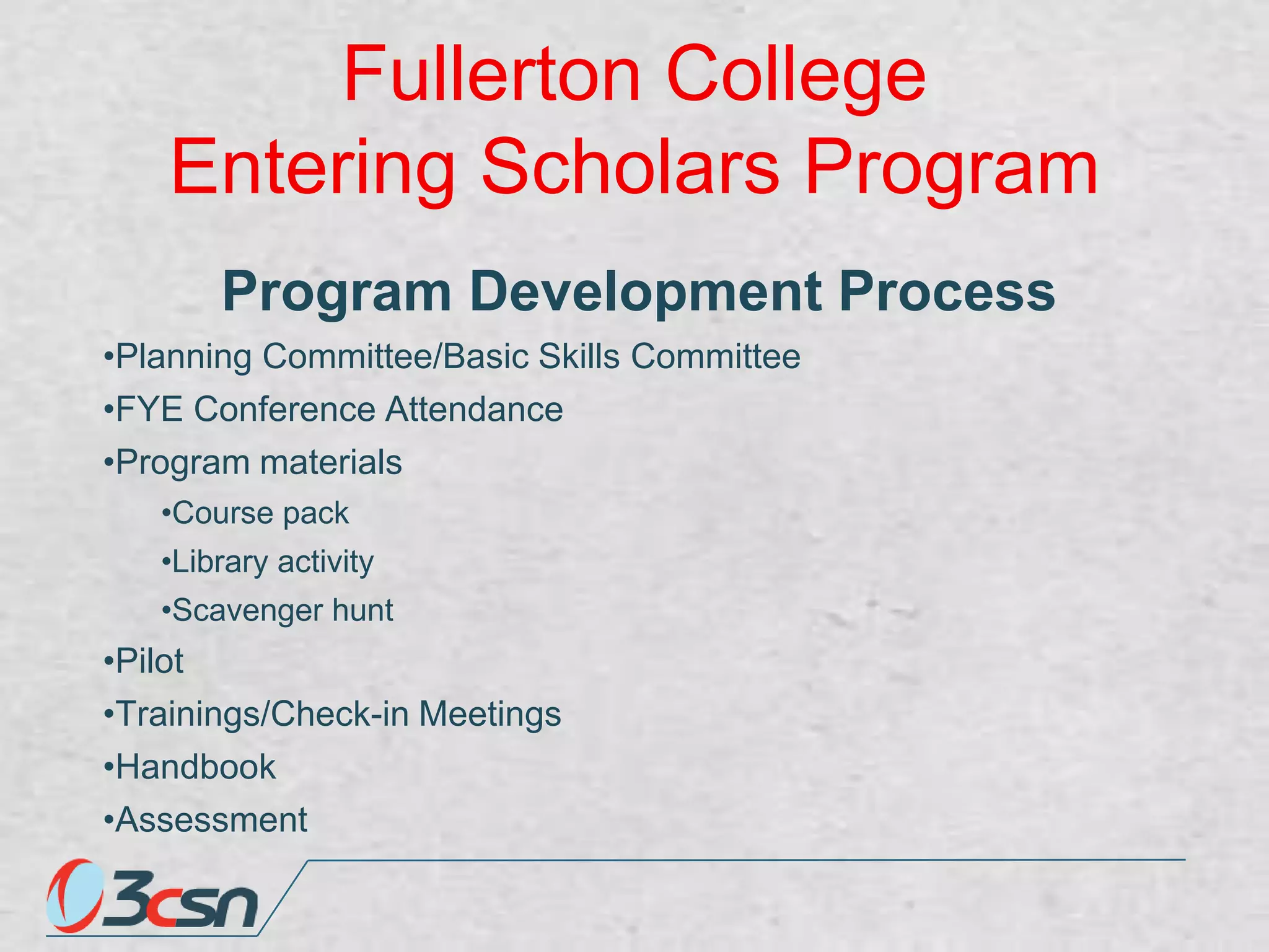 Fullerton College
Entering Scholars Program
Program Development Process
•Planning Committee/Basic Skills Committee
•FYE Conference Attendance
•Program materials
•Course pack

•Library activity
•Scavenger hunt

•Pilot
•Trainings/Check-in Meetings
•Handbook
•Assessment

 