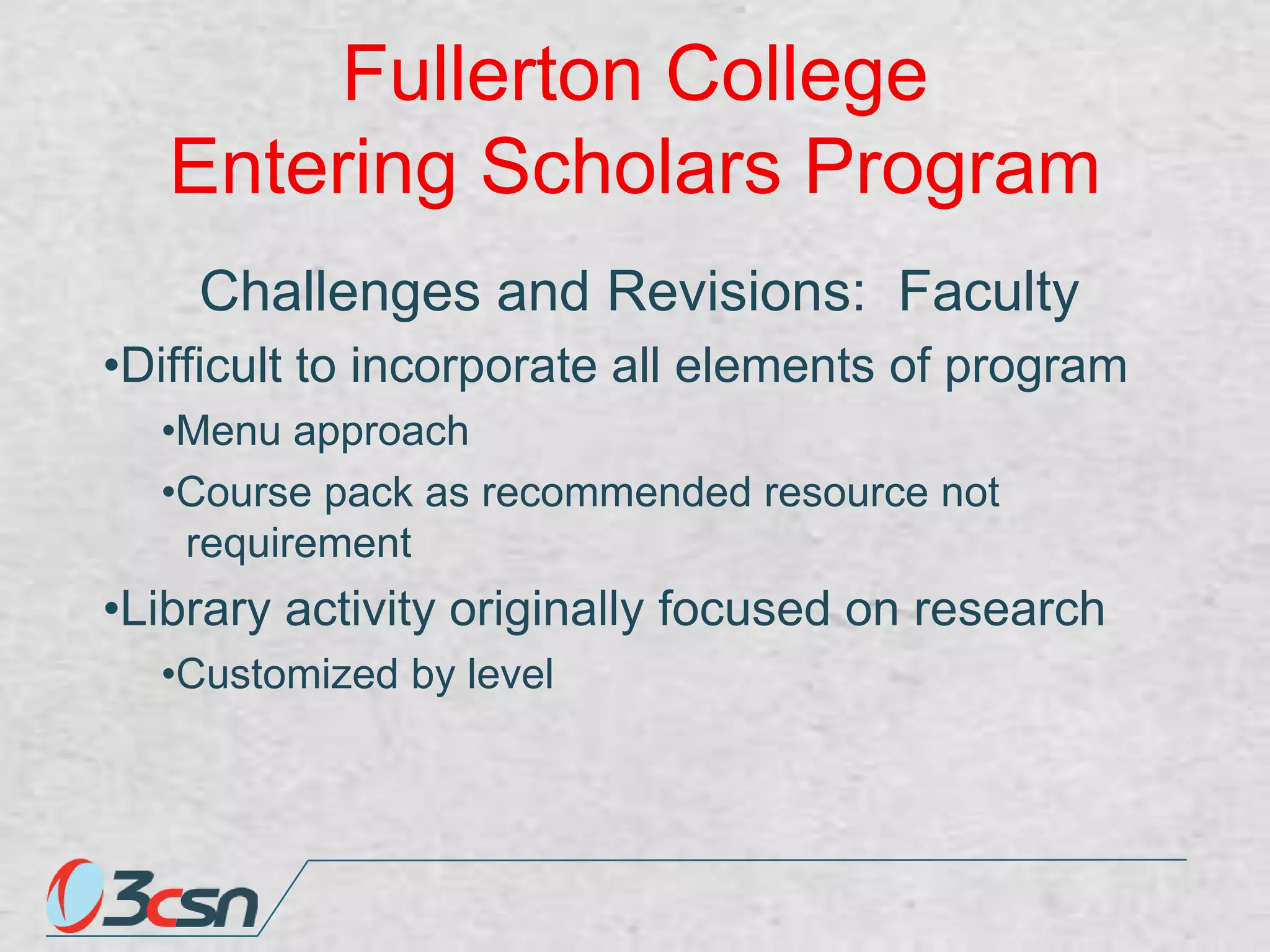 Fullerton College
Entering Scholars Program
Challenges and Revisions: Faculty
•Difficult to incorporate all elements of program
•Menu approach
•Course pack as recommended resource not
requirement

•Library activity originally focused on research
•Customized by level

 