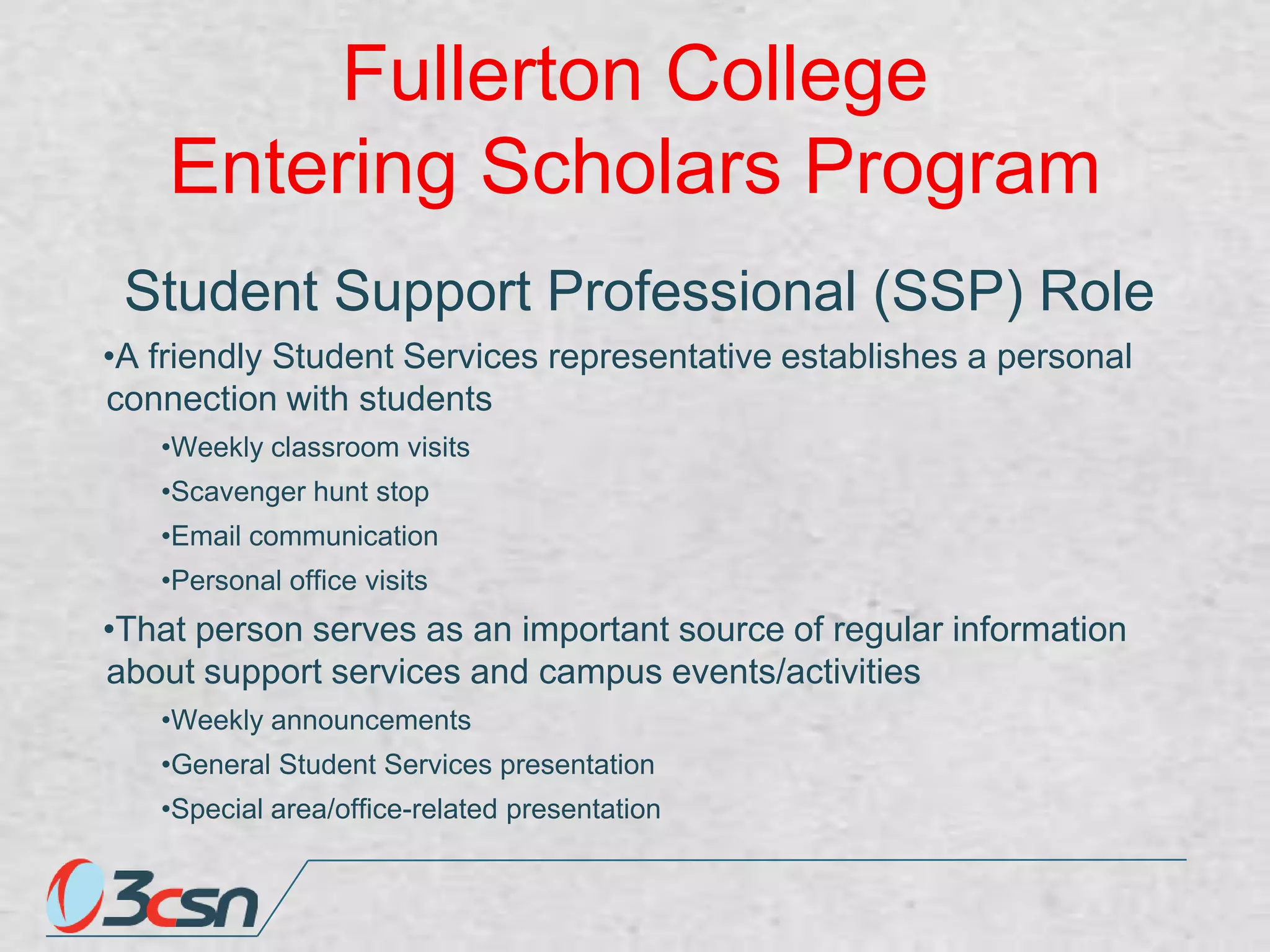 Fullerton College
Entering Scholars Program
Student Support Professional (SSP) Role
•A friendly Student Services representative establishes a personal
connection with students
•Weekly classroom visits
•Scavenger hunt stop
•Email communication
•Personal office visits

•That person serves as an important source of regular information
about support services and campus events/activities
•Weekly announcements

•General Student Services presentation
•Special area/office-related presentation

 