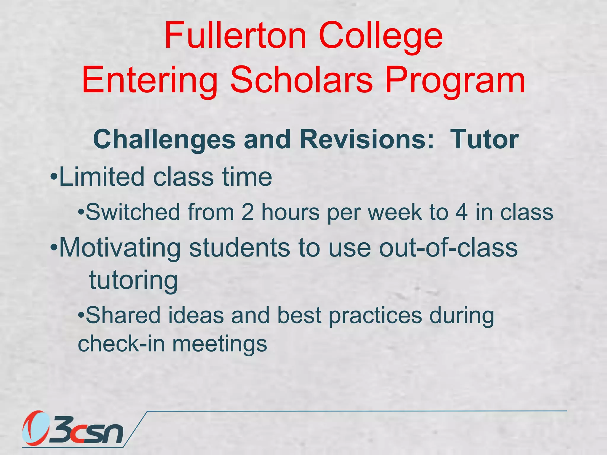 Fullerton College
Entering Scholars Program
Challenges and Revisions: Tutor
•Limited class time
•Switched from 2 hours per week to 4 in class

•Motivating students to use out-of-class
tutoring
•Shared ideas and best practices during
check-in meetings

 