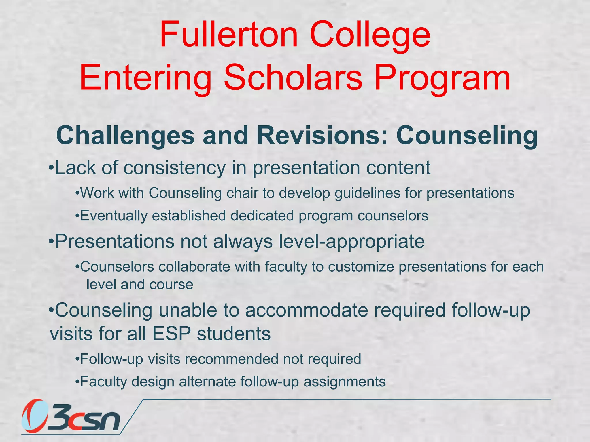Fullerton College
Entering Scholars Program
Challenges and Revisions: Counseling
•Lack of consistency in presentation content
•Work with Counseling chair to develop guidelines for presentations
•Eventually established dedicated program counselors

•Presentations not always level-appropriate
•Counselors collaborate with faculty to customize presentations for each
level and course

•Counseling unable to accommodate required follow-up
visits for all ESP students
•Follow-up visits recommended not required
•Faculty design alternate follow-up assignments

 