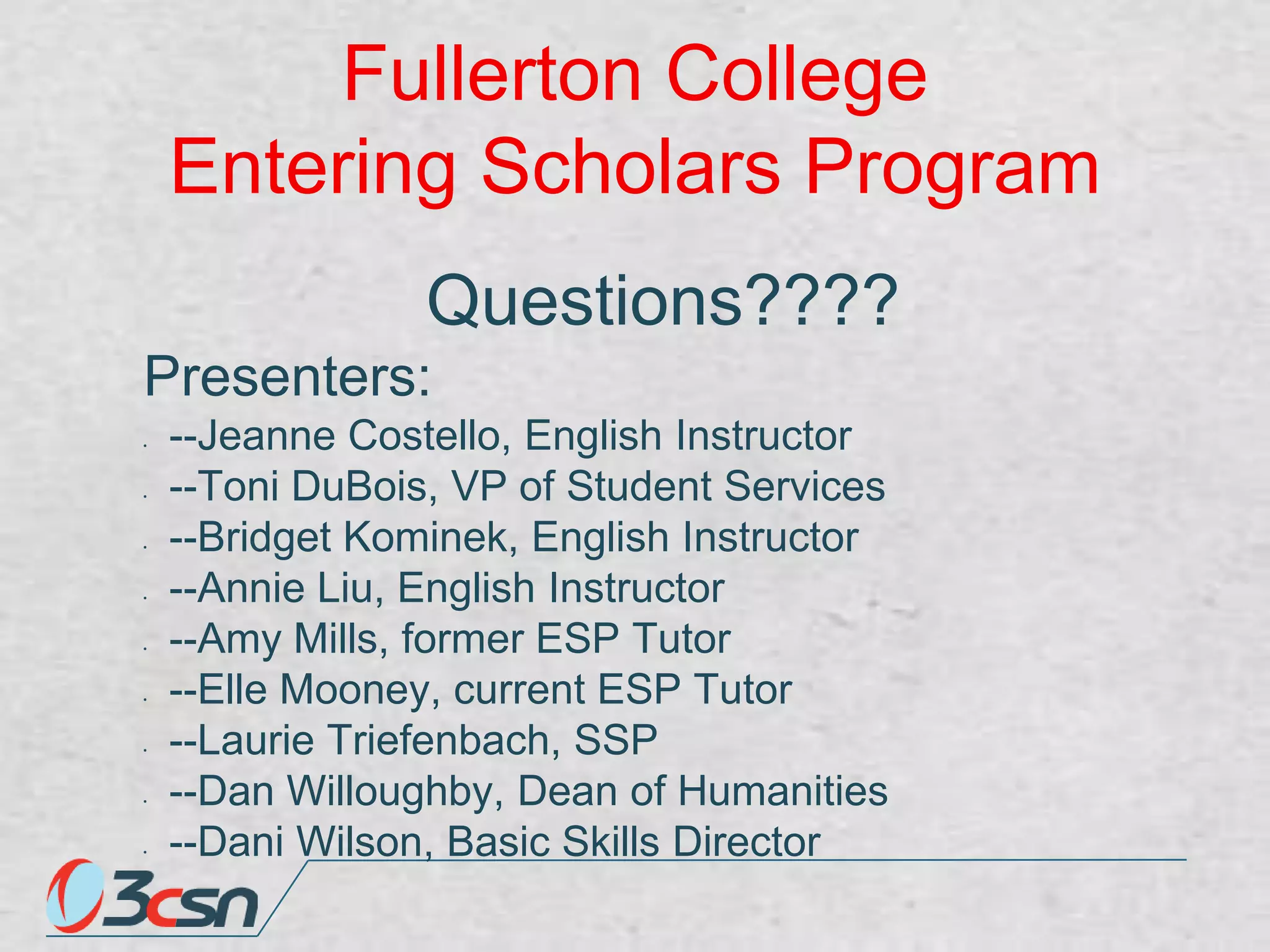 Fullerton College
Entering Scholars Program
Questions????
Presenters:
•

•

•

•

•

•

•

•

•

--Jeanne Costello, English Instructor
--Toni DuBois, VP of Student Services
--Bridget Kominek, English Instructor
--Annie Liu, English Instructor
--Amy Mills, former ESP Tutor
--Elle Mooney, current ESP Tutor
--Laurie Triefenbach, SSP
--Dan Willoughby, Dean of Humanities
--Dani Wilson, Basic Skills Director

 