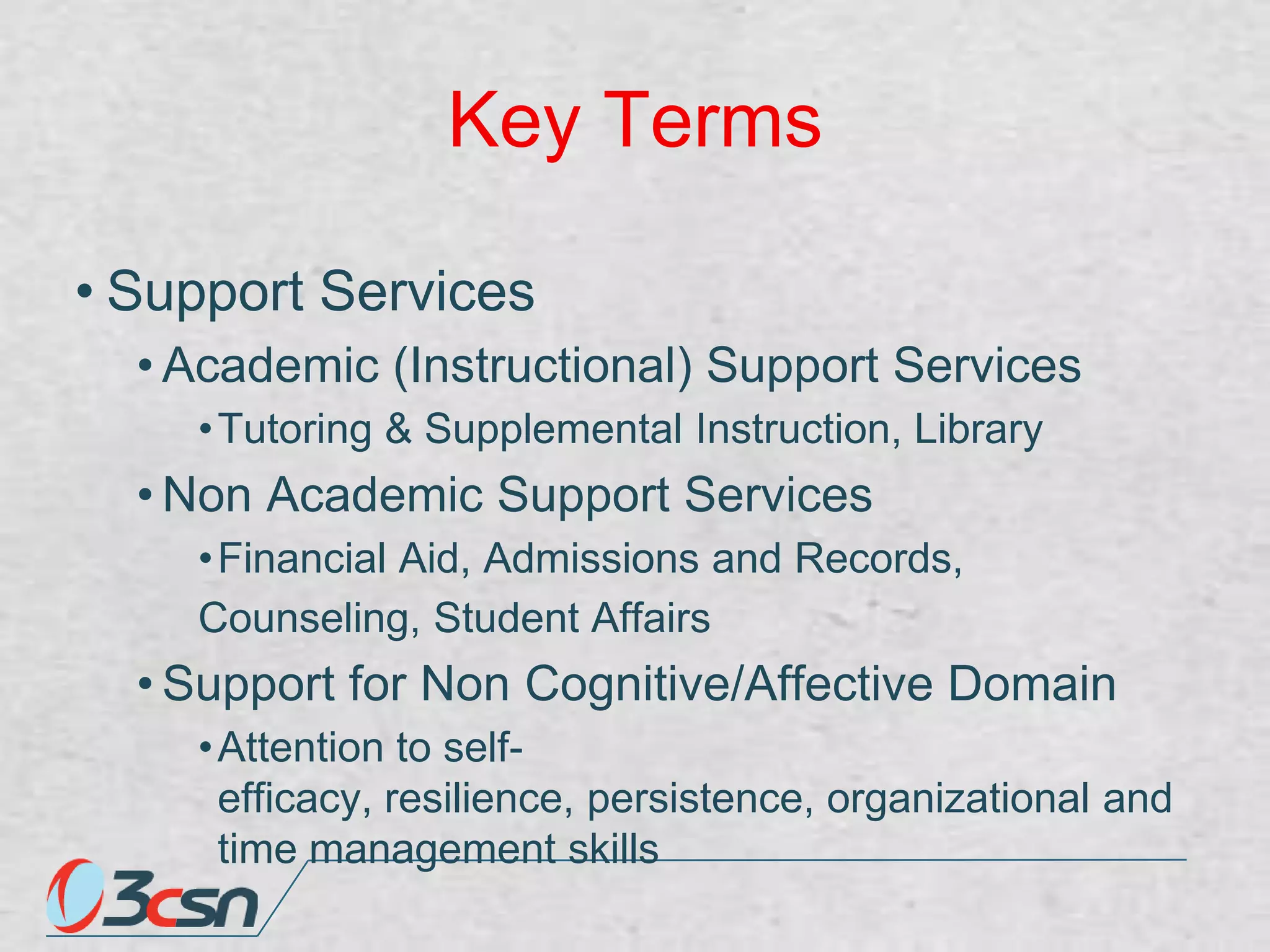 Key Terms
• Support Services
• Academic (Instructional) Support Services
• Tutoring & Supplemental Instruction, Library

• Non Academic Support Services
• Financial Aid, Admissions and Records,
Counseling, Student Affairs

• Support for Non Cognitive/Affective Domain
• Attention to selfefficacy, resilience, persistence, organizational and
time management skills

 