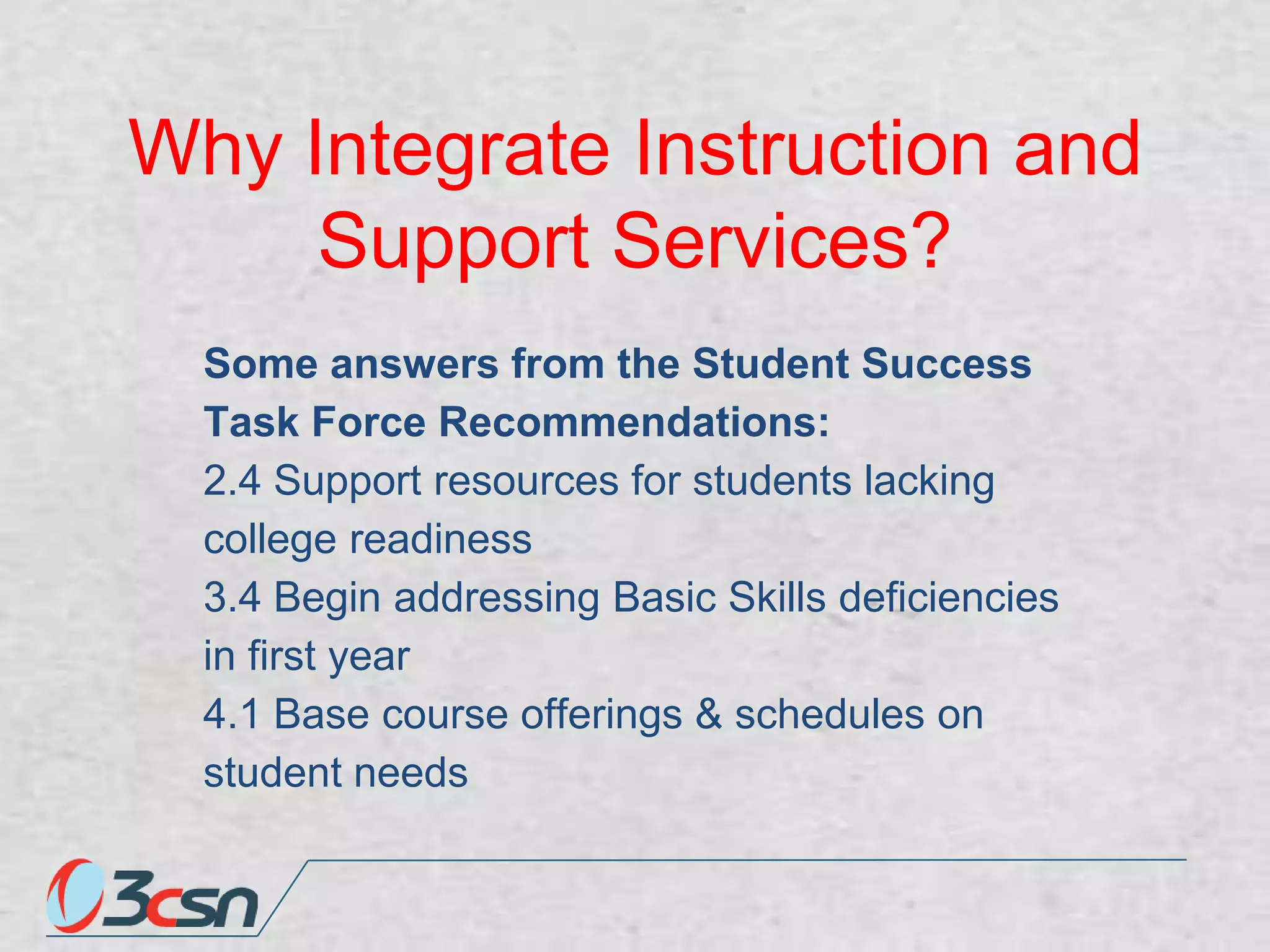 Why Integrate Instruction and
Support Services?
Some answers from the Student Success
Task Force Recommendations:
2.4 Support resources for students lacking
college readiness
3.4 Begin addressing Basic Skills deficiencies
in first year
4.1 Base course offerings & schedules on
student needs

 