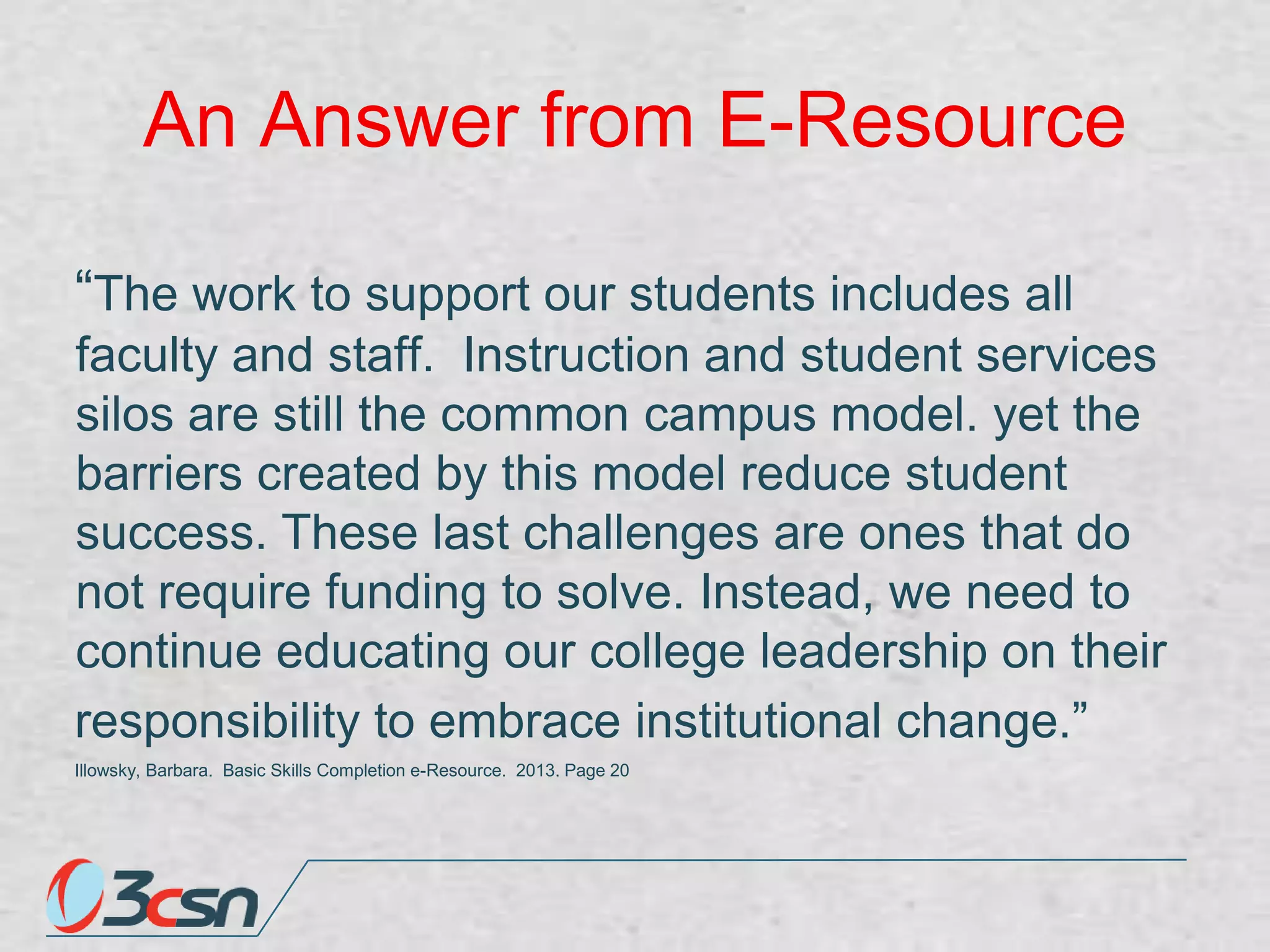 An Answer from E-Resource
“The work to support our students includes all
faculty and staff. Instruction and student services
silos are still the common campus model. yet the
barriers created by this model reduce student
success. These last challenges are ones that do
not require funding to solve. Instead, we need to
continue educating our college leadership on their
responsibility to embrace institutional change.”
Illowsky, Barbara. Basic Skills Completion e-Resource. 2013. Page 20

 