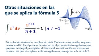 Otras situaciones en las
que se aplica la fórmula 5
Como habrás observado, la aplicación de la fórmula es muy sencilla, lo que en
ocasiones dificulta el proceso de solución es el procesamiento algebraico para
preparar la integral y completar el diferencial. A continuación veremos otros
casos en los que se emplean artificios algebraicos para ajustar a la fórmula 5.
 