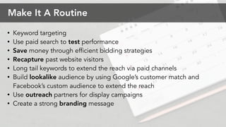 ? Keyword targeting
? Use paid search to test performance
? Save money through efficient bidding strategies
? Recapture past website visitors
? Long tail keywords to extend the reach via paid channels
? Build lookalike audience by using Googles customer match and
Facebooks custom audience to extend the reach
? Use outreach partners for display campaigns
? Create a strong branding message
Make It A Routine
 