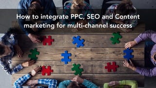 How to integrate PPC, SEO and Content
marketing for multi-channel success
 