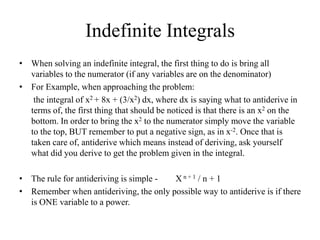 Indefinite Integrals
• When solving an indefinite integral, the first thing to do is bring all
  variables to the numerator (if any variables are on the denominator)
• For Example, when approaching the problem:
   the integral of x2 + 8x + (3/x2) dx, where dx is saying what to antiderive in
  terms of, the first thing that should be noticed is that there is an x2 on the
  bottom. In order to bring the x2 to the numerator simply move the variable
  to the top, BUT remember to put a negative sign, as in x-2. Once that is
  taken care of, antiderive which means instead of deriving, ask yourself
  what did you derive to get the problem given in the integral.

• The rule for antideriving is simple - Xn+1 / n + 1
• Remember when antideriving, the only possible way to antiderive is if there
  is ONE variable to a power.
 