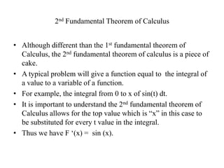 2nd Fundamental Theorem of Calculus


• Although different than the 1st fundamental theorem of
  Calculus, the 2nd fundamental theorem of calculus is a piece of
  cake.
• A typical problem will give a function equal to the integral of
  a value to a variable of a function.
• For example, the integral from 0 to x of sin(t) dt.
• It is important to understand the 2nd fundamental theorem of
  Calculus allows for the top value which is “x” in this case to
  be substituted for every t value in the integral.
• Thus we have F „(x) = sin (x).
 
