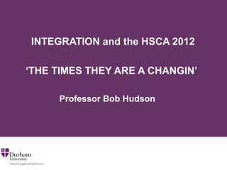 INTEGRATION and the HSCA 2012

‘THE TIMES THEY ARE A CHANGIN’

     Professor Bob Hudson
 