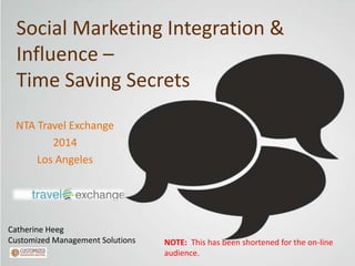 Social Marketing Integration &
Influence –
Time Saving Secrets
NTA Travel Exchange
2014
Los Angeles

Catherine Heeg
Customized Management Solutions

NOTE: This has been shortened for the on-line
audience.

 