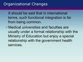 Organizational Changes
It should be said that in international
terms, such functional integration is far
from being common.
Medical universities and faculties are
usually under a formal relationship with the
Ministry of Education but enjoy a special
relationship with the government health
services.
 