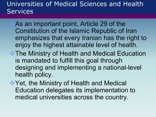 Universities of Medical Sciences and Health
Services
As an important point, Article 29 of the
Constitution of the Islamic Republic of Iran
emphasizes that every Iranian has the right to
enjoy the highest attainable level of health.
The Ministry of Health and Medical Education
is mandated to fulfill this goal through
designing and implementing a national-level
health policy.
Yet, the Ministry of Health and Medical
Education delegates its implementation to
medical universities across the country.
 