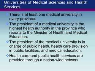 Universities of Medical Sciences and Health
Services
There is at least one medical university in
every province.
The president of a medical university is the
highest health authority in the province who
reports to the Minister of Health and Medical
Education.
The president of the medical university is in
charge of public health, health care provision
in public facilities, and medical education.
Health care and public health services are
provided through a nation-wide network
 