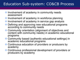 Education Sub-system: CO&CB Process
 Involvement of academy in community needs
assessment
 Involvement of academy in workforce planning
 Involvement of academy in service gap analysis
 Defining and approving new educational programs
according to community needs
 Community orientation (alignment of objectives and
content with community needs) in academic educational
programs
 Community based (authentic educational settings) in
academic educational programs
 Continuous education of providers or producers by
academy
 Continuous professional development of providers or
producers by academy
 