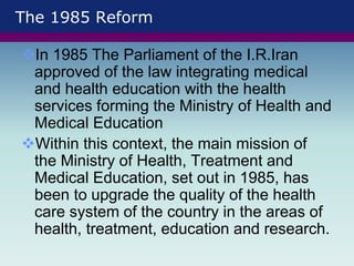The 1985 Reform
In 1985 The Parliament of the I.R.Iran
approved of the law integrating medical
and health education with the health
services forming the Ministry of Health and
Medical Education
Within this context, the main mission of
the Ministry of Health, Treatment and
Medical Education, set out in 1985, has
been to upgrade the quality of the health
care system of the country in the areas of
health, treatment, education and research.
 
