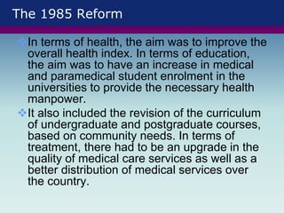 The 1985 Reform
In terms of health, the aim was to improve the
overall health index. In terms of education,
the aim was to have an increase in medical
and paramedical student enrolment in the
universities to provide the necessary health
manpower.
It also included the revision of the curriculum
of undergraduate and postgraduate courses,
based on community needs. In terms of
treatment, there had to be an upgrade in the
quality of medical care services as well as a
better distribution of medical services over
the country.
 