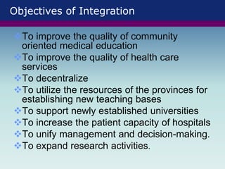 Objectives of Integration
To improve the quality of community
oriented medical education
To improve the quality of health care
services
To decentralize
To utilize the resources of the provinces for
establishing new teaching bases
To support newly established universities
To increase the patient capacity of hospitals
To unify management and decision-making.
To expand research activities.
 