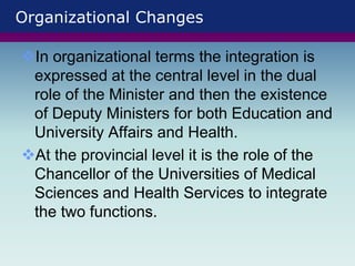Organizational Changes
In organizational terms the integration is
expressed at the central level in the dual
role of the Minister and then the existence
of Deputy Ministers for both Education and
University Affairs and Health.
At the provincial level it is the role of the
Chancellor of the Universities of Medical
Sciences and Health Services to integrate
the two functions.
 