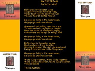 MAINSTREAM
                    by Yothu Yindi

Reflection in the water I see
Six pretty girls on my mind today
Yellow foam floating down the river
Voices I hear of Yolngu heroes
Go go go go living in the mainstream,
Go go go go under one dream
Monsoon clouds rolling over the ocean
Thunder and rain raging here tonight
Hear the sound of speargrass crying
Cross rivers and valleys on Yolngu land
Go go go go living in the mainstream,
Go go go go under one dream
Reflections in the water we see
Black and white living together
Sharing dreams of the red, black and gold
Living dreamtime now is the Yolngu way
Go go go go living in the mainstream,
Go go go go under one dream
We‟re living together, We‟re living together
We‟re learning together, We‟re living together
Yolngu Balanda
This is Australia
 