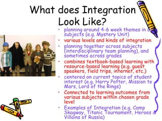 What does Integration
     Look Like?
     • planning around 4-6 week themes in core
       subjects (e.g. Mystery Unit)
     • various levels and kinds of integration
     • planning together across subjects
       (interdisciplinary team planning), and
       sometimes across grades
     • combines textbook-based learning with
       resource-based learning (e.g. guest
       speakers, field trips, internet, etc.)
     • centered on current topics of student
       interest (e.g. Harry Potter, Mission to
       Mars, Lord of the Rings)
     • Connected to learning outcomes from
       various subjects within chosen grade
       level
     • Examples of Integration (e.g. Camp
       Skagway, Titanic Tournament, Heroes &
       Villains of Russia)
 