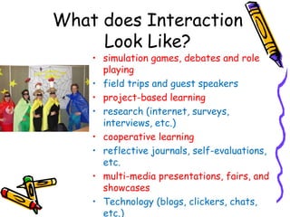 What does Interaction
     Look Like?
    • simulation games, debates and role
      playing
    • field trips and guest speakers
    • project-based learning
    • research (internet, surveys,
      interviews, etc.)
    • cooperative learning
    • reflective journals, self-evaluations,
      etc.
    • multi-media presentations, fairs, and
      showcases
    • Technology (blogs, clickers, chats,
      etc.)
 