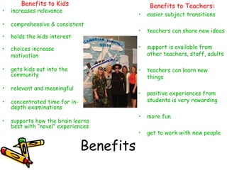 Benefits to Kids                        Benefits to Teachers:
•   increases relevance
                                           •   easier subject transitions
•   comprehensive & consistent
                                           •   teachers can share new ideas
•   holds the kids interest

•   choices increase                       •   support is available from
    motivation                                 other teachers, staff, adults

•   gets kids out into the                 •   teachers can learn new
    community                                  things
•   relevant and meaningful
                                           •   positive experiences from
•   concentrated time for in-                  students is very rewarding
    depth examinations
                                           •   more fun
•   supports how the brain learns
    best with “novel” experiences
                                           •   get to work with new people

                                Benefits
 