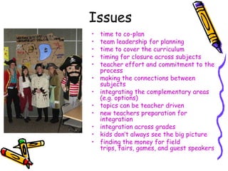 Issues
•   time to co-plan
•   team leadership for planning
•   time to cover the curriculum
•   timing for closure across subjects
•   teacher effort and commitment to the
    process
•   making the connections between
    subjects
•   integrating the complementary areas
    (e.g. options)
•   topics can be teacher driven
•   new teachers preparation for
    integration
•   integration across grades
•   kids don‟t always see the big picture
•   finding the money for field
    trips, fairs, games, and guest speakers
 