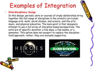 Examples of Integration
•   Interdisciplinary Design
    In this design, periodic units or courses of study deliberately bring
    together the full range of disciplines in the school‟s curriculum:
    language arts, math, social studies, and science, and the arts,
    music, and physical education. The main point is that designers
    attempt to use a full array of discipline-based perspectives. The
    units are of specific duration: a few days, a few weeks, or a
    semester. This option does not purport to replace the discipline-
    field approach; rather, they are mutually supportive.
 