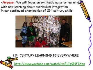 -Purpose: We will focus on synthesizing prior learning
with new learning about curriculum integration
in our continued examination of 21st century skills




        21ST CENTURY LEARNING IS EVERYWHERE

         http://www.youtube.com/watch?v=EjJg9NfTXos
 