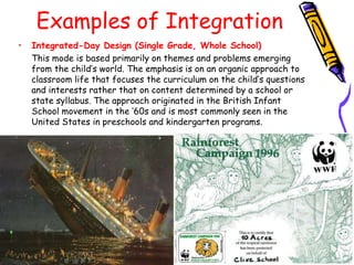 Examples of Integration
•   Integrated-Day Design (Single Grade, Whole School)
    This mode is based primarily on themes and problems emerging
    from the child‟s world. The emphasis is on an organic approach to
    classroom life that focuses the curriculum on the child‟s questions
    and interests rather that on content determined by a school or
    state syllabus. The approach originated in the British Infant
    School movement in the „60s and is most commonly seen in the
    United States in preschools and kindergarten programs.
 