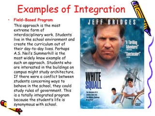 Examples of Integration
•   Field-Based Program
    This approach is the most
    extreme form of
    interdisciplinary work. Students
    live in the school environment and
    create the curriculum out of
    their day-to-day lives. Perhaps
    A.S. Neil‟s Summerhill is the
    most widely know example of
    such an approach. Students who
    are interested in the buildings on
    campus might study architecture.
    If there were a conflict between
    students concerning ways to
    behave in the school, they could
    study rules of government. This
    is a totally integrated program
    because the student‟s life is
    synonymous with school.
 