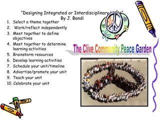 “Designing Integrated or Interdisciplinary Units”
                         By J. Bondi
1. Select a theme together
2. Work/reflect independently
3. Meet together to define
    objectives
4. Meet together to determine
    learning activities
5. Brainstorm resources
6. Develop learning activities
7. Schedule your unit/timeline
8. Advertise/promote your unit
9. Teach your unit
10. Celebrate your unit
 