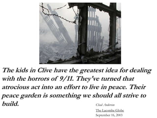 The kids in Clive have the greatest idea for dealing
with the horrors of 9/11. They've turned that
atrocious act into an effort to live in peace. Their
peace garden is something we should all strive to
build.                             Chad Anderson
                                The Lacombe Globe
                                September 16, 2003
 