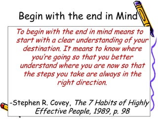 Begin with the end in Mind
 To begin with the end in mind means to
 start with a clear understanding of your
   destination. It means to know where
     you‟re going so that you better
  understand where you are now so that
   the steps you take are always in the
              right direction.

-Stephen R. Covey, The 7 Habits of Highly
       Effective People, 1989, p. 98
 