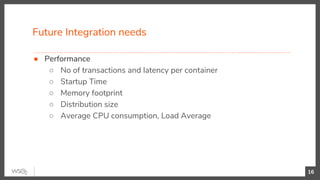 Future Integration needs
16
● Performance
○ No of transactions and latency per container
○ Startup Time
○ Memory footprint
○ Distribution size
○ Average CPU consumption, Load Average
 