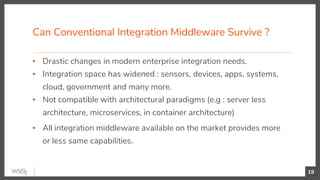 Can Conventional Integration Middleware Survive ?
▪ Drastic changes in modern enterprise integration needs.
▪ Integration space has widened : sensors, devices, apps, systems,
cloud, government and many more.
▪ Not compatible with architectural paradigms (e.g : server less
architecture, microservices, in container architecture)
▪ All integration middleware available on the market provides more
or less same capabilities.
19
 