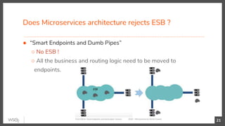 Does Microservices architecture rejects ESB ?
● “Smart Endpoints and Dumb Pipes”
○ No ESB !
○ All the business and routing logic need to be moved to
endpoints.
21From ESB to ‘Smart endpoints and dumb pipes’ (source : YOW! 2016 — Microservices by Martin Fowler)
 
