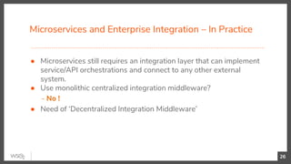 Microservices and Enterprise Integration – In Practice
26
● Microservices still requires an integration layer that can implement
service/API orchestrations and connect to any other external
system.
● Use monolithic centralized integration middleware?
- No !
● Need of ‘Decentralized Integration Middleware’
 