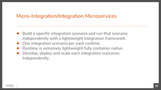 Micro-Integration/Integration Microservices
29
● Build a specific integration scenario and run that scenario
independently with a lightweight integration framework.
● One integration scenario per each runtime.
● Runtime is extremely lightweight fully container native.
● Develop, deploy and scale each integration scenarios
Independently.
 