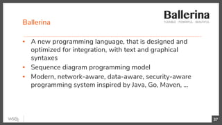 Ballerina
37
▪ A new programming language, that is designed and
optimized for integration, with text and graphical
syntaxes
▪ Sequence diagram programming model
▪ Modern, network-aware, data-aware, security-aware
programming system inspired by Java, Go, Maven, ...
 