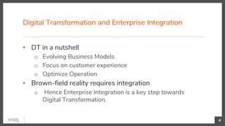 Digital Transformation and Enterprise Integration
4
▪ DT in a nutshell
o Evolving Business Models
o Focus on customer experience
o Optimize Operation
▪ Brown-field reality requires integration
o Hence Enterprise Integration is a key step towards
Digital Transformation.
 