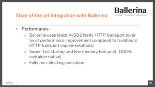 State of the art Integration with Ballerina
50
▪ Performance
o Ballerina uses latest WSO2 Netty HTTP transport (over
5x of performance improvement compared to traditional
HTTP transport implementations)
o Super-fast startup and low memory foot print. (100%
container native)
o Fully non-blocking execution.
 