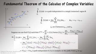 Fundamental Theorem of the Calculus of Complex Variables
az
bz
1z
2z 3z
1Nz C
nz
x
y
1z
2z
3z
Nz
𝑧 𝑎
𝑧 𝑏
𝑓 𝑧 𝑑𝑧 is a path independent in a simply connected region R
𝑧 𝑎
𝑧 𝑏
𝑓 𝑧 𝑑𝑧 = lim
𝑁→∞
𝑛=1
𝑁
𝑓  𝑛 ∆𝑧 𝑛 , ∆𝑧 𝑛 = 𝑧 𝑛 − 𝑧 𝑛−1,
 𝑛 on C between zn−1 and zn
Suppose we can find 𝐹 z such that 𝐹′ z
=
𝑑𝐹
𝑑𝑧
= 𝑓 𝑧 ; hence 𝑓  𝑛 ≈
Δ𝐹𝑛
Δ𝑧 𝑛
=
𝐹 𝑧 𝑛 − 𝐹(𝑧 𝑛−1)
∆𝑧 𝑛
= 𝐹 𝑧 𝑏 − 𝐹 𝑧 𝑎 (path independent if 𝑓 𝑧 is analytic on the paths from 𝑧 𝑎 𝑡𝑜 𝑧 𝑏)
⇒
Property of Amit Amola. Should be used
for reference and with consent.
10
 