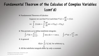 Fundamental Theorem of the Calculus of Complex Variables
(cont’d)
#. Fundamental Theorem of Calculus:
Suppose we can find 𝐹 𝑧 such that 𝐹′
𝑧 =
𝑑𝐹
𝑑𝑧
= 𝑓 𝑧 :
⟹
𝑧 𝑎
𝑧 𝑏
𝑓 𝑧 𝑑𝑧 =
𝑧 𝑎
𝑧 𝑏
𝑑𝐹
𝑑𝑧
𝑑𝑧 = 𝐹 𝑧 𝑏 − 𝐹 𝑧 𝑎
#. This permits us to define indefinite integrals:
𝑧 𝑛
𝑑𝑧 =
𝑧 𝑛+1
𝑛 + 1
, sin 𝑧 𝑑𝑧 = − cos 𝑧, 𝑒 𝑎𝑧
𝑑𝑧 =
𝑒 𝑎𝑧
𝑎
, 𝑒𝑡𝑐
#. In general
F(z)=
𝑧0
𝑧
𝑓  𝑑 for arbitrary 𝑧0
#. All the indefinite integrals differ by only a constant.
Property of Amit Amola. Should be used
for reference and with consent.
11
 