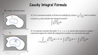 Cauchy Integral Formula
x
y
C
R
0z
0C
1c2c
x
y
C
R- a simply connected region
#. 𝑓 𝑧 is assumed analytic in R but we multiply by a factor
1
𝑧 − 𝑧0
that is analytic
except at 𝑧0 and consider the integral around 𝐶
𝐶
𝑓(𝑧)
(𝑧 − 𝑧0)
𝑑𝑧
#. To evaluate, consider the path 𝐶 + 𝑐1 + 𝑐2 + 𝐶0 shown that encloses a simply −
connected region for which the integrand is analytic on and inside the path:
𝐶+𝑐1+𝑐2+𝐶0
𝑓(𝑧)
(𝑧 − 𝑧0)
𝑑𝑧 = 0 ⟹
𝐶
𝑓(𝑧)
(𝑧 − 𝑧0)
𝑑𝑧 = −
𝐶0
𝑓(𝑧)
(𝑧 − 𝑧0)
𝑑𝑧
Property of Amit Amola. Should be used
for reference and with consent.
12
 