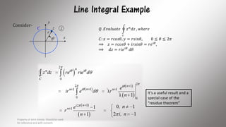 Line Integral Example
Consider-
x
y
C

r
z z
It’s a useful result and a
special case of the
“residue theorem”
𝑄. 𝐸𝑣𝑎𝑙𝑢𝑎𝑡𝑒
𝑐
𝑧 𝑛 𝑑𝑧 , 𝑤ℎ𝑒𝑟𝑒
𝐶: 𝑥 = 𝑟𝑐𝑜𝑠𝜃, 𝑦 = 𝑟𝑠𝑖𝑛𝜃, 0 ≤ 𝜃 ≤ 2𝜋
⟹ 𝑧 = 𝑟𝑐𝑜𝑠𝜃 + 𝑖𝑟𝑠𝑖𝑛𝜃 = 𝑟𝑒 𝑖𝜃
,
⟹ 𝑑𝑧 = 𝑟𝑖𝑒 𝑖𝜃
𝑑𝜃
Property of Amit Amola. Should be used
for reference and with consent.
6
 