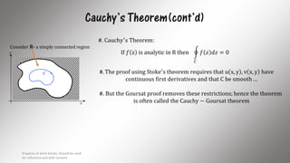 Cauchy’s Theorem(cont’d)
x
y
C
Consider R- a simply connected region
#. Cauchy′s Theorem:
If 𝑓 z is analytic in R then
𝐶
𝑓 𝑧 𝑑𝑧 = 0
#. The proof using Stoke′s theorem requires that u x, y , v x, y have
continuous first derivatives and that C be smooth …
#. But the Goursat proof removes these restrictions; hence the theorem
is often called the Cauchy − Goursat theorem
Property of Amit Amola. Should be used
for reference and with consent.
8
 